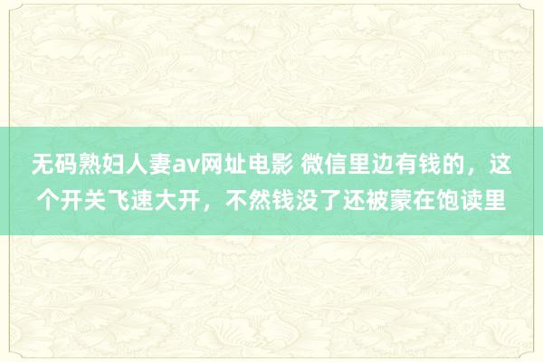 无码熟妇人妻av网址电影 微信里边有钱的，这个开关飞速大开，不然钱没了还被蒙在饱读里